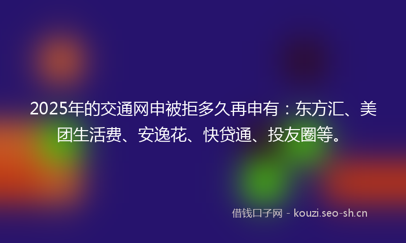 2025年的交通网申被拒多久再申有：东方汇、美团生活费、安逸花、快贷通、投友圈等。