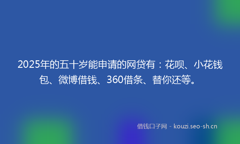2025年的五十岁能申请的网贷有：花呗、小花钱包、微博借钱、360借条、替你还等。