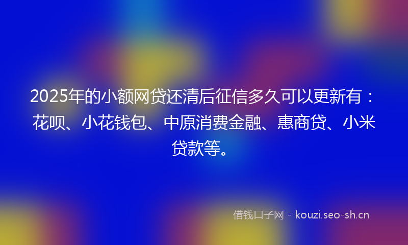 2025年的小额网贷还清后征信多久可以更新有：花呗、小花钱包、中原消费金融、惠商贷、小米贷款等。