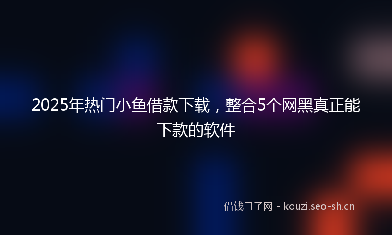 2025年热门小鱼借款下载，整合5个网黑真正能下款的软件
