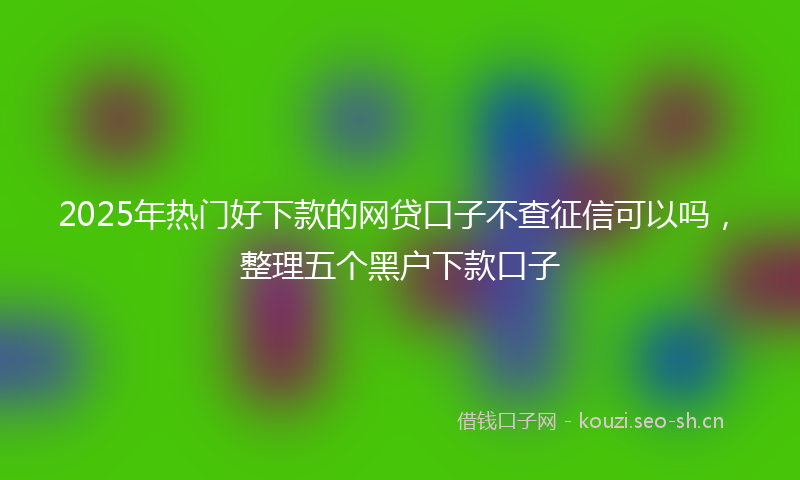 2025年热门好下款的网贷口子不查征信可以吗，整理五个黑户下款口子