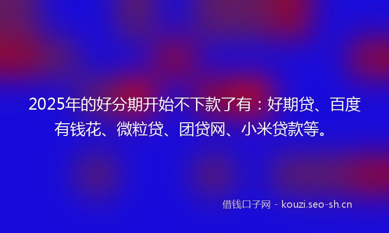 2025年的好分期开始不下款了有:好期贷、百度有钱花、微粒贷、团贷网、小米贷款等。