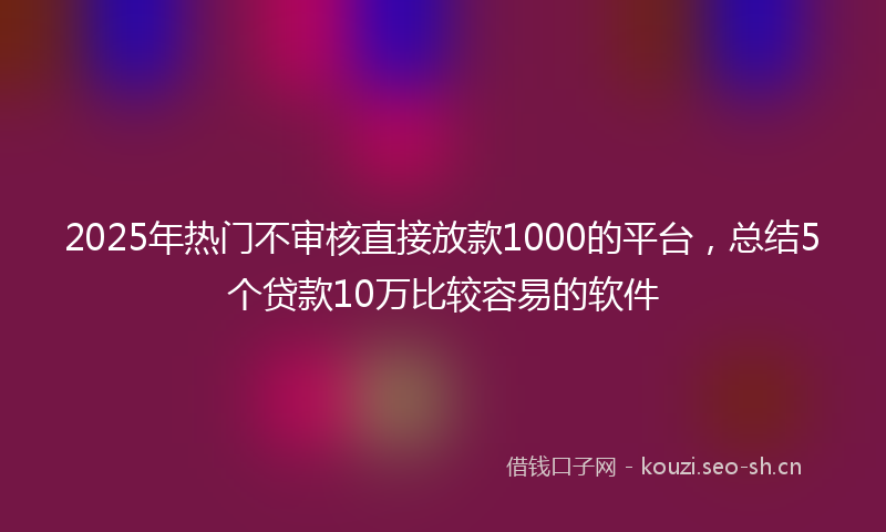 2025年热门不审核直接放款1000的平台，总结5个贷款10万比较容易的软件