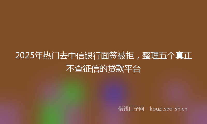 2025年热门去中信银行面签被拒，整理五个真正不查征信的贷款平台