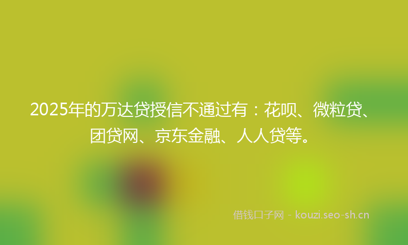 2025年的万达贷授信不通过有：花呗、微粒贷、团贷网、京东金融、人人贷等。