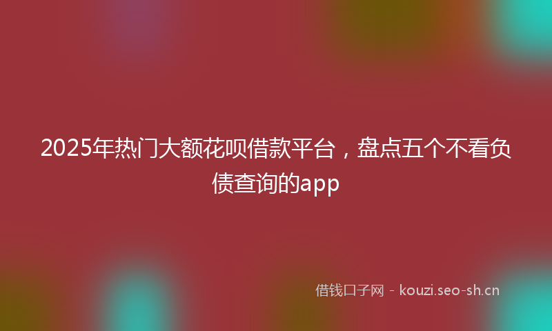 2025年热门大额花呗借款平台,盘点五个不看负债查询的app