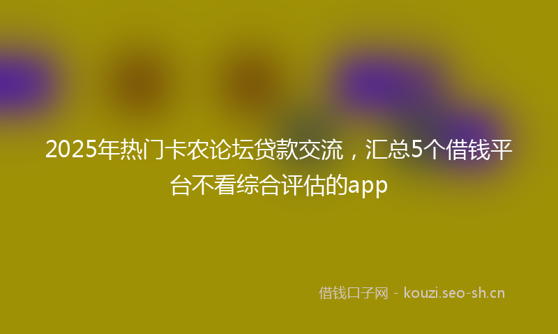 2025年热门卡农论坛贷款交流，汇总5个借钱平台不看综合评估的app