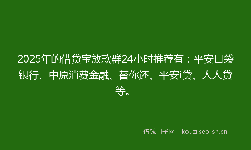 2025年的借贷宝放款群24小时推荐有：平安口袋银行、中原消费金融、替你还、平安i贷、人人贷等。