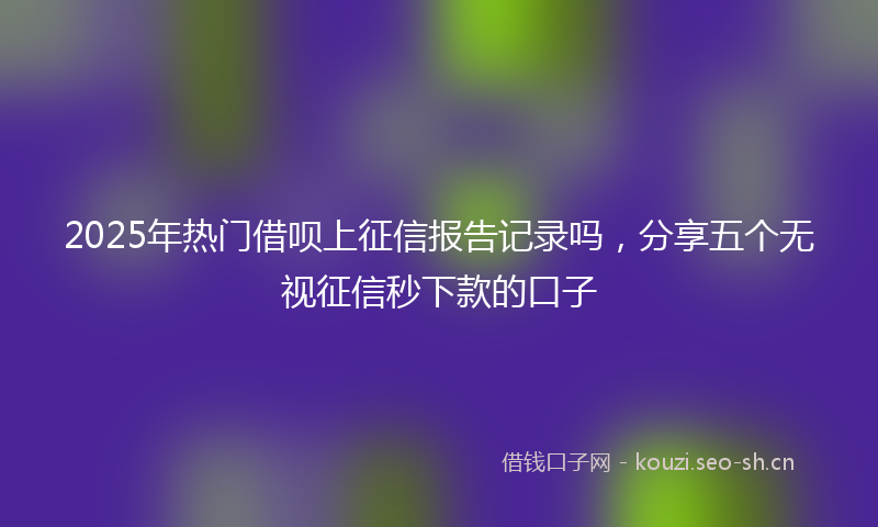 2025年热门借呗上征信报告记录吗，分享五个无视征信秒下款的口子