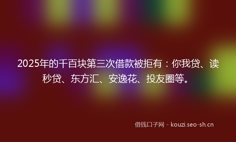 2025年的千百块第三次借款被拒有：你我贷、读秒贷、东方汇、安逸花、投友圈等。