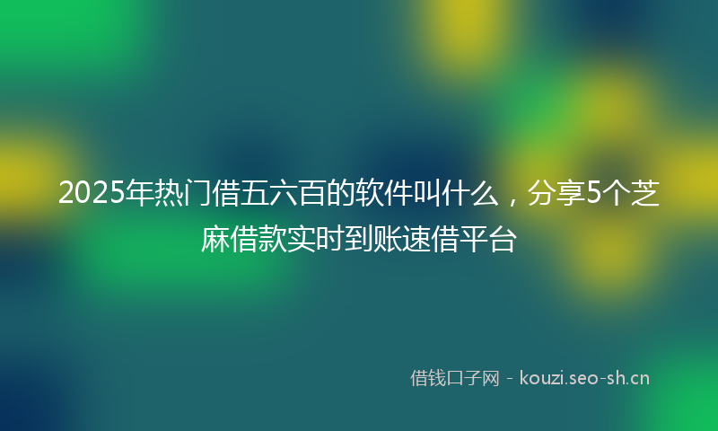 2025年热门借五六百的软件叫什么，分享5个芝麻借款实时到账速借平台