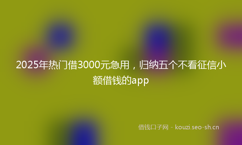 2025年热门借3000元急用，归纳五个不看征信小额借钱的app