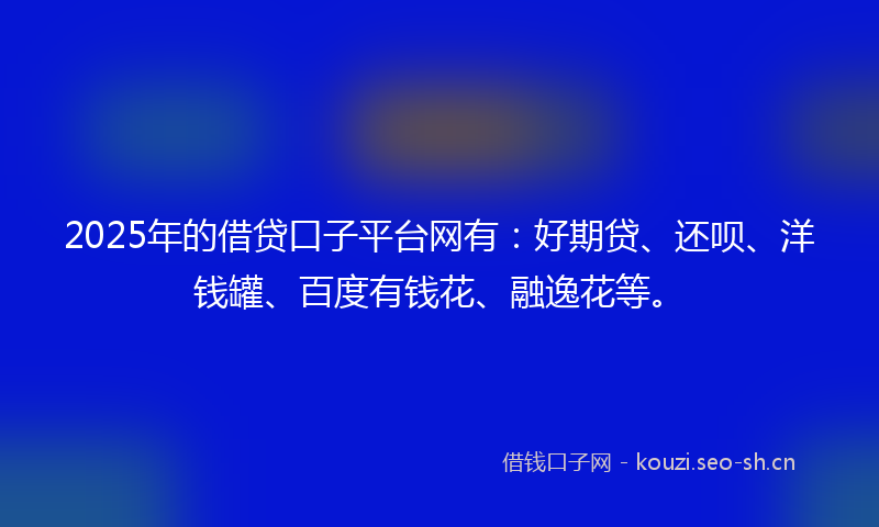 2025年的借贷口子平台网有：好期贷、还呗、洋钱罐、百度有钱花、融逸花等。