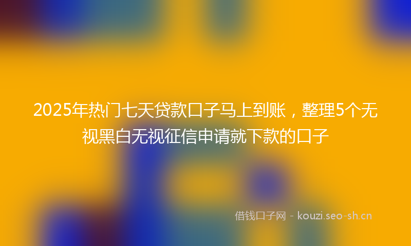 2025年热门七天贷款口子马上到账，整理5个无视黑白无视征信申请就下款的口子