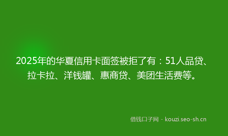 2025年的华夏信用卡面签被拒了有：51人品贷、拉卡拉、洋钱罐、惠商贷、美团生活费等。