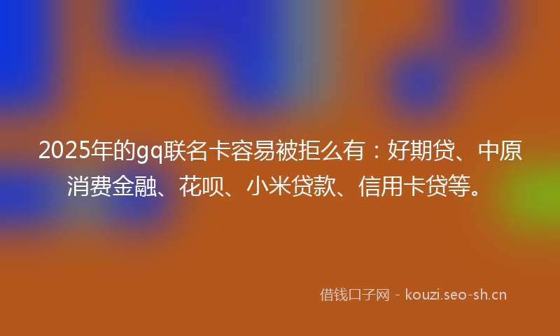 2025年的gq联名卡容易被拒么有：好期贷、中原消费金融、花呗、小米贷款、信用卡贷等。