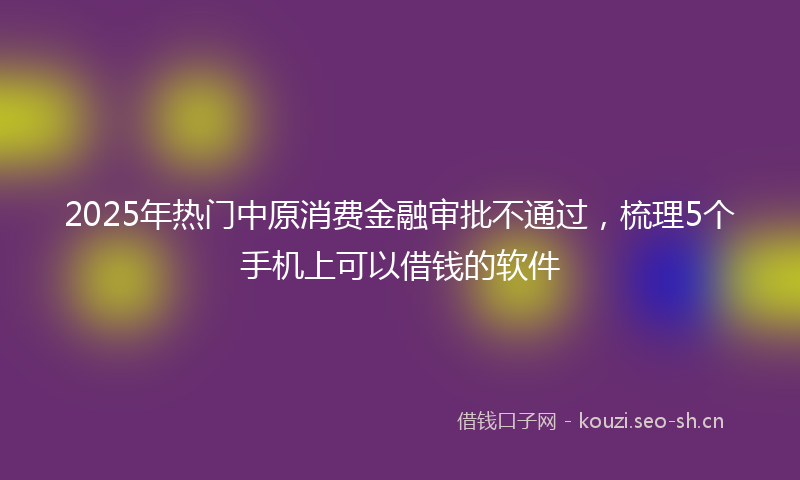 2025年热门中原消费金融审批不通过，梳理5个手机上可以借钱的软件