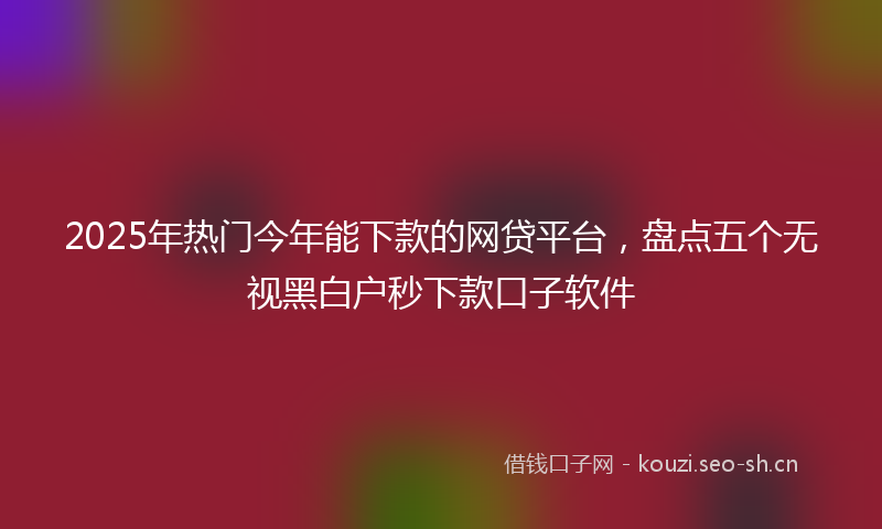 2025年热门今年能下款的网贷平台，盘点五个无视黑白户秒下款口子软件