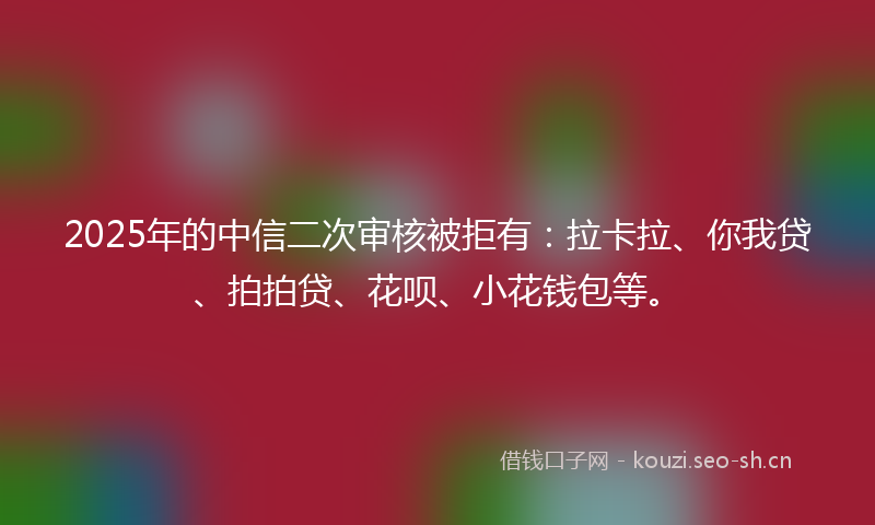 2025年的中信二次审核被拒有：拉卡拉、你我贷、拍拍贷、花呗、小花钱包等。