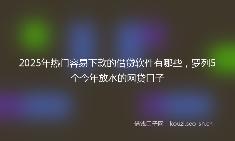 2025年热门容易下款的借贷软件有哪些，罗列5个今年放水的网贷口子