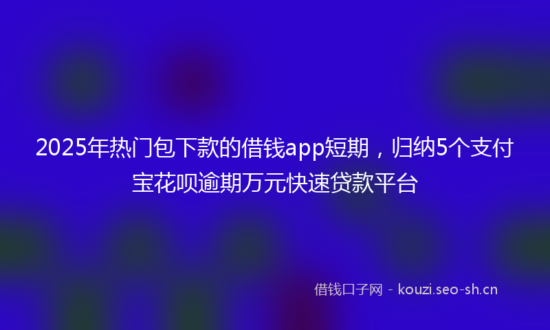2025年热门包下款的借钱app短期，归纳5个支付宝花呗逾期万元快速贷款平台