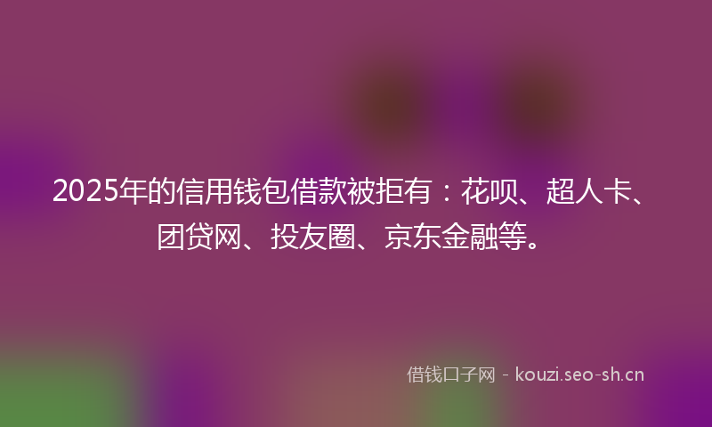 2025年的信用钱包借款被拒有：花呗、超人卡、团贷网、投友圈、京东金融等。