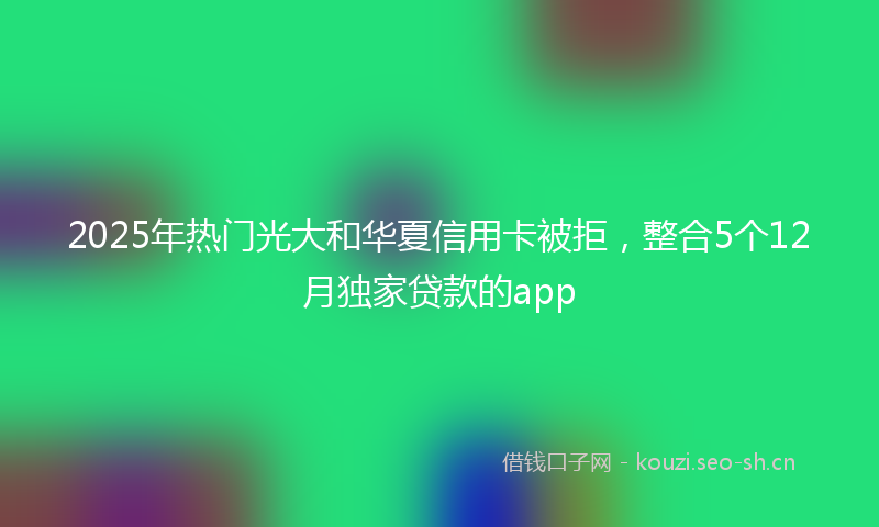 2025年热门光大和华夏信用卡被拒，整合5个12月独家贷款的app