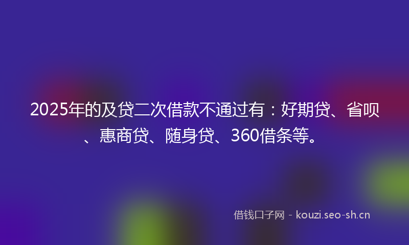 2025年的及贷二次借款不通过有：好期贷、省呗、惠商贷、随身贷、360借条等。