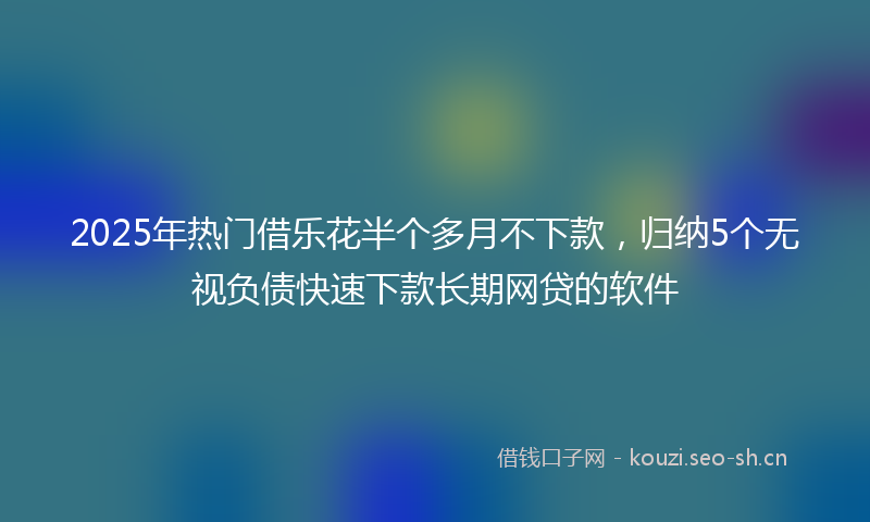 2025年热门借乐花半个多月不下款，归纳5个无视负债快速下款长期网贷的软件