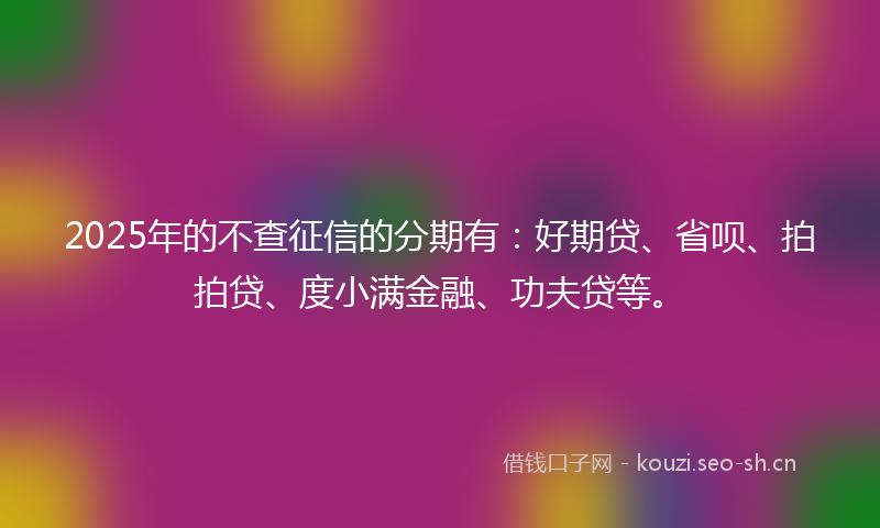 2025年的不查征信的分期有：好期贷、省呗、拍拍贷、度小满金融、功夫贷等。