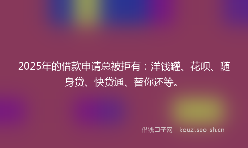 2025年的借款申请总被拒有：洋钱罐、花呗、随身贷、快贷通、替你还等。
