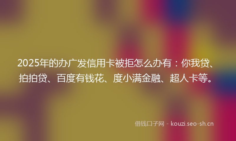 2025年的办广发信用卡被拒怎么办有：你我贷、拍拍贷、百度有钱花、度小满金融、超人卡等。