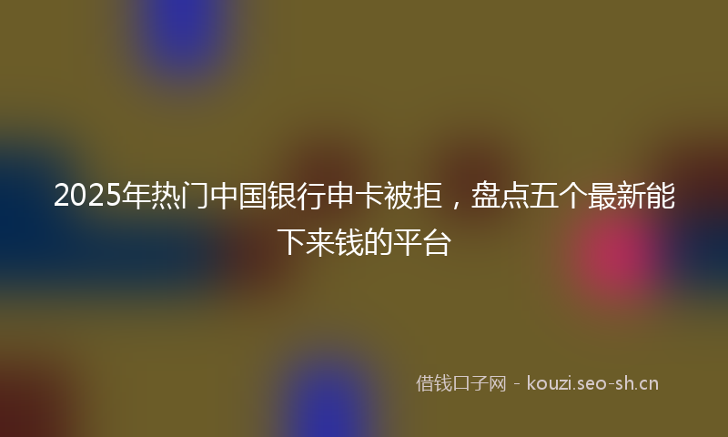 2025年热门中国银行申卡被拒，盘点五个最新能下来钱的平台