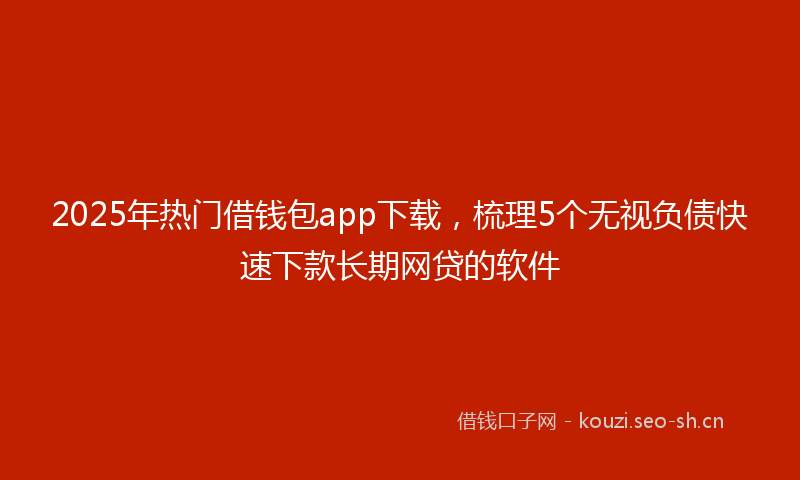 2025年热门借钱包app下载，梳理5个无视负债快速下款长期网贷的软件