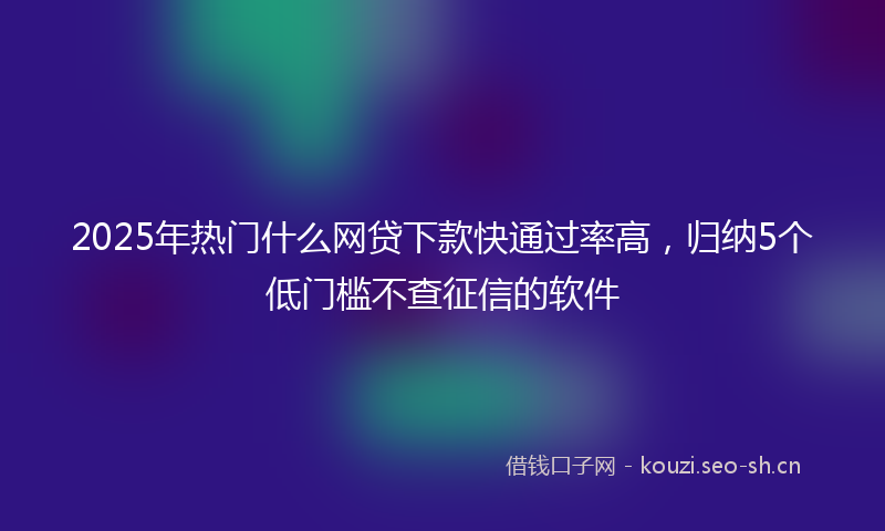 2025年热门什么网贷下款快通过率高，归纳5个低门槛不查征信的软件