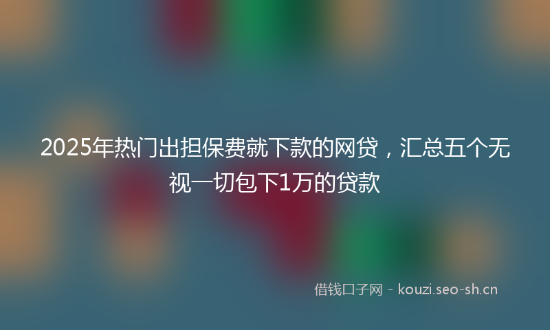 2025年热门出担保费就下款的网贷，汇总五个无视一切包下1万的贷款