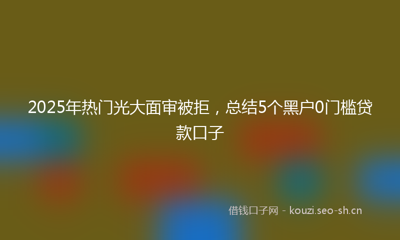 2025年热门光大面审被拒，总结5个黑户0门槛贷款口子