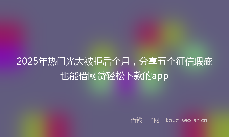 2025年热门光大被拒后个月，分享五个征信瑕疵也能借网贷轻松下款的app