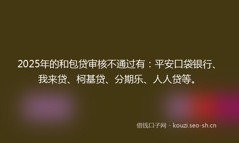 2025年的和包贷审核不通过有：平安口袋银行、我来贷、柯基贷、分期乐、人人贷等。