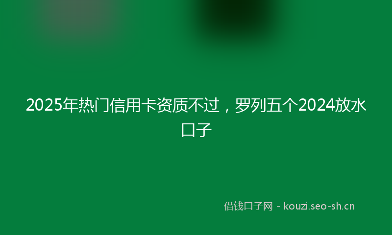 2025年热门信用卡资质不过，罗列五个2024放水口子