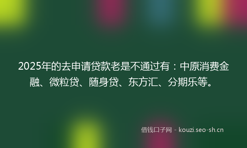 2025年的去申请贷款老是不通过有：中原消费金融、微粒贷、随身贷、东方汇、分期乐等。