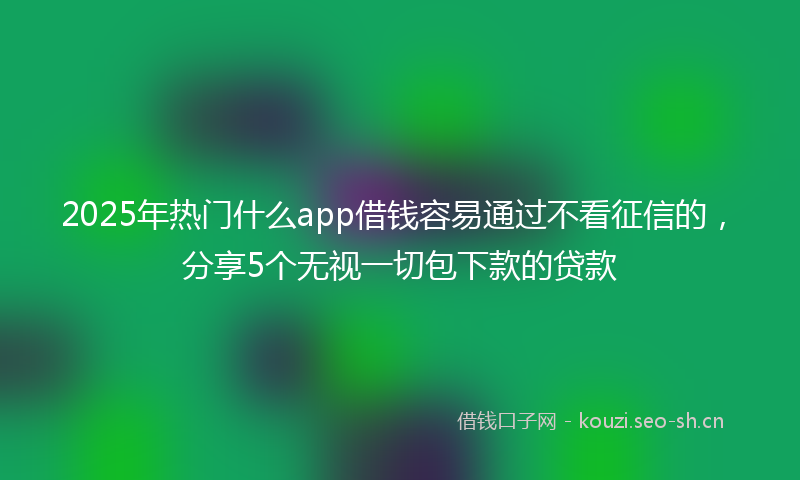 2025年热门什么app借钱容易通过不看征信的，分享5个无视一切包下款的贷款