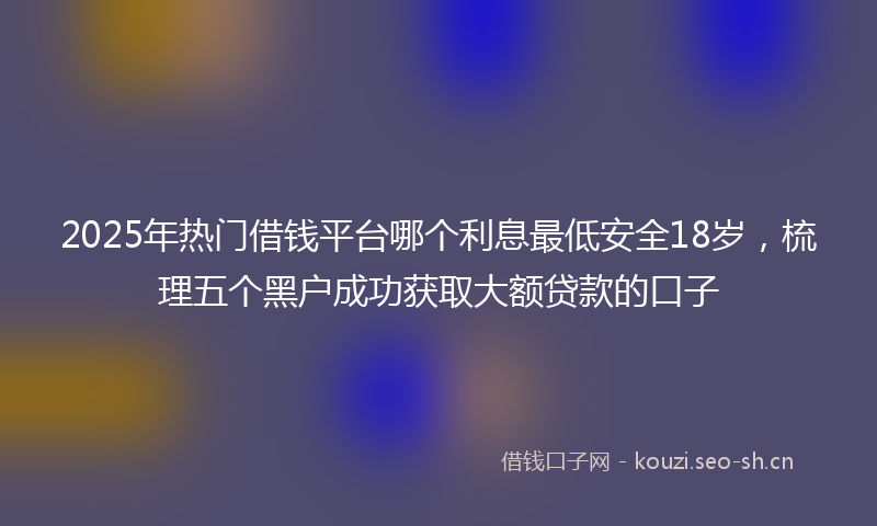 2025年热门借钱平台哪个利息最低安全18岁，梳理五个黑户成功获取大额贷款的口子