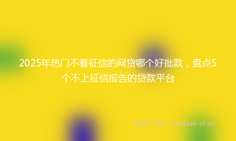 2025年热门不看征信的网贷哪个好批款，盘点5个不上征信报告的贷款平台