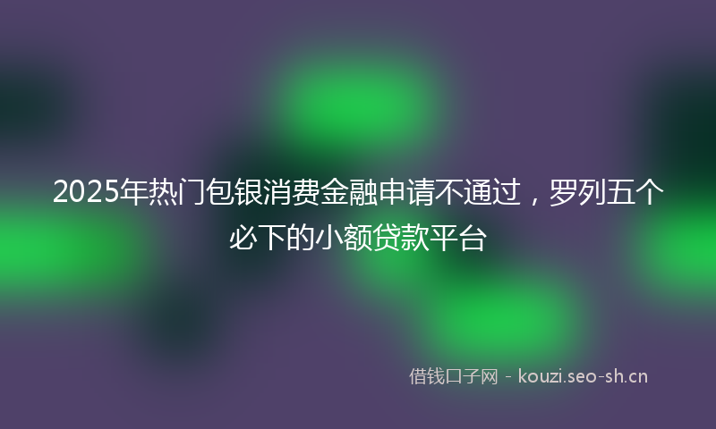 2025年热门包银消费金融申请不通过，罗列五个必下的小额贷款平台
