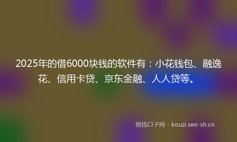 2025年的借6000块钱的软件有：小花钱包、融逸花、信用卡贷、京东金融、人人贷等。