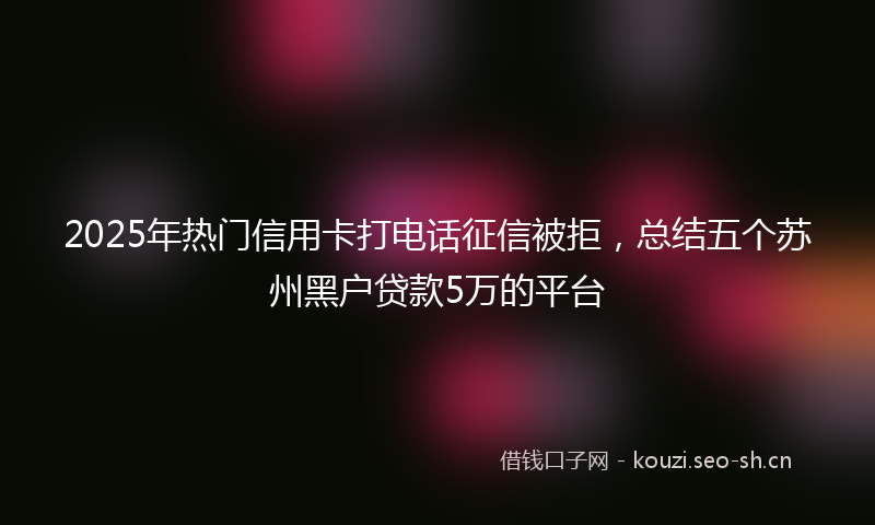 2025年热门信用卡打电话征信被拒，总结五个苏州黑户贷款5万的平台