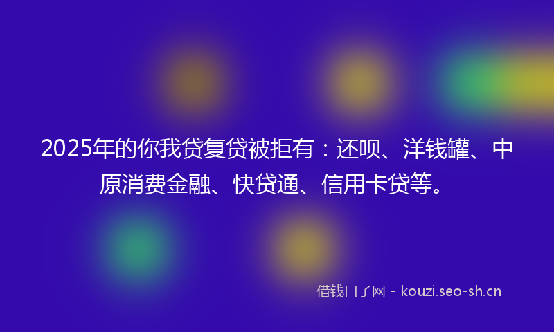2025年的你我贷复贷被拒有：还呗、洋钱罐、中原消费金融、快贷通、信用卡贷等。
