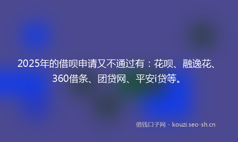 2025年的借呗申请又不通过有：花呗、融逸花、360借条、团贷网、平安i贷等。