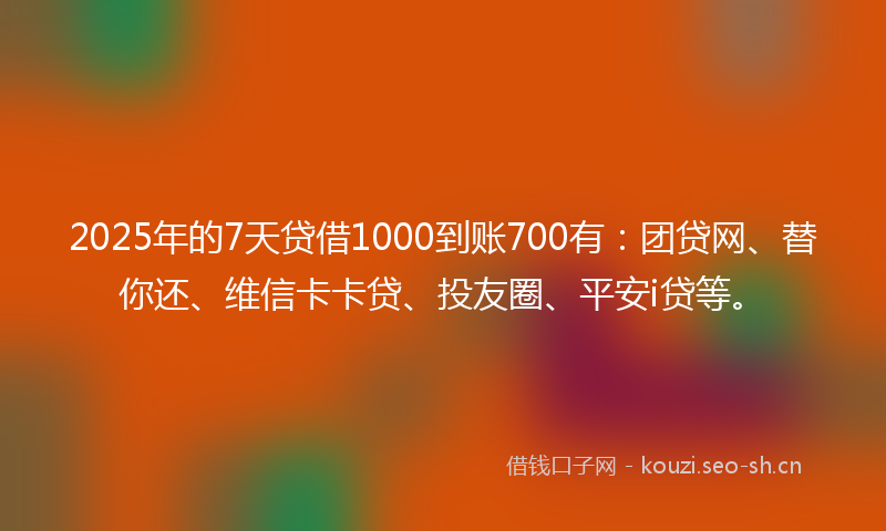 2025年的7天贷借1000到账700有：团贷网、替你还、维信卡卡贷、投友圈、平安i贷等。
